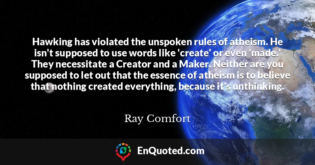 Hawking has violated the unspoken rules of atheism. He isn't supposed to use words like 'create' or even 'made.' They necessitate a Creator and a Maker. Neither are you supposed to let out that the essence of atheism is to believe that nothing created everything, because it's unthinking.