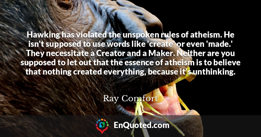 Hawking has violated the unspoken rules of atheism. He isn't supposed to use words like 'create' or even 'made.' They necessitate a Creator and a Maker. Neither are you supposed to let out that the essence of atheism is to believe that nothing created everything, because it's unthinking.