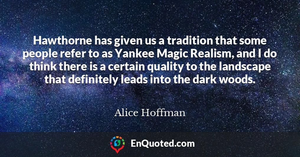 Hawthorne has given us a tradition that some people refer to as Yankee Magic Realism, and I do think there is a certain quality to the landscape that definitely leads into the dark woods.