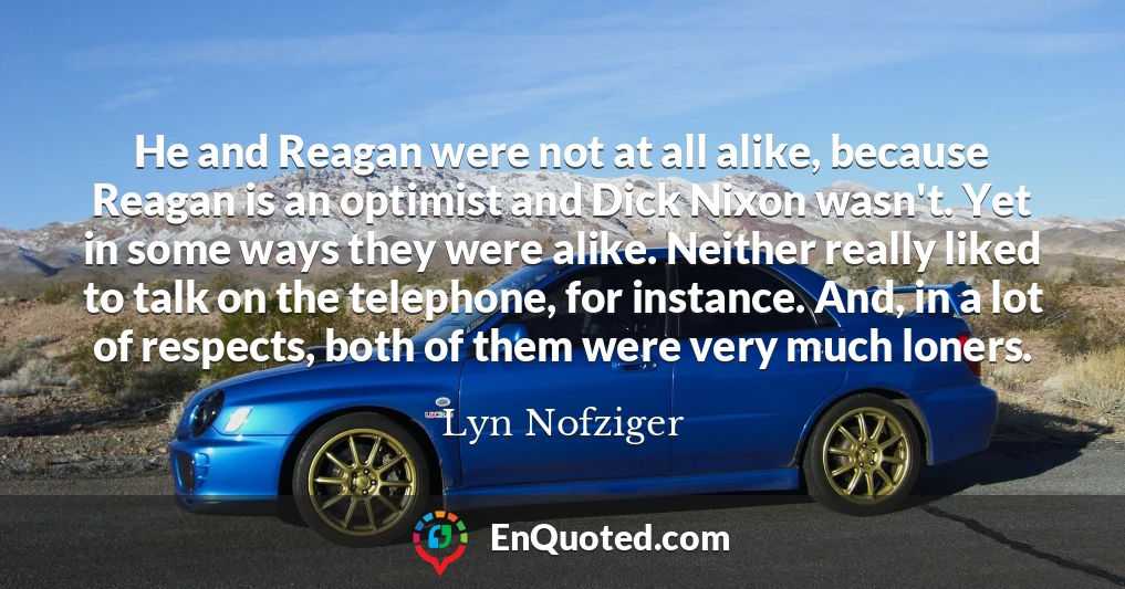 He and Reagan were not at all alike, because Reagan is an optimist and Dick Nixon wasn't. Yet in some ways they were alike. Neither really liked to talk on the telephone, for instance. And, in a lot of respects, both of them were very much loners.