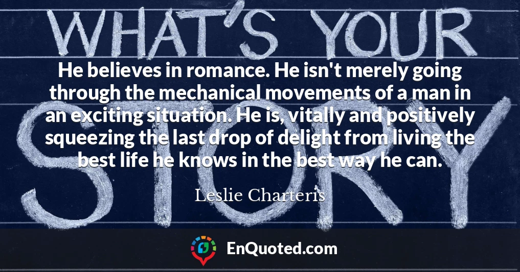 He believes in romance. He isn't merely going through the mechanical movements of a man in an exciting situation. He is, vitally and positively squeezing the last drop of delight from living the best life he knows in the best way he can.