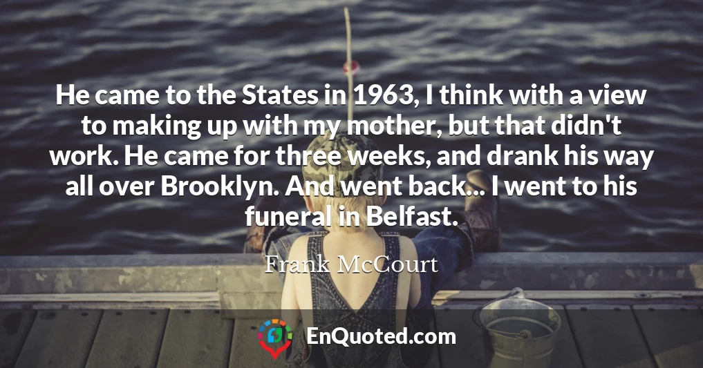 He came to the States in 1963, I think with a view to making up with my mother, but that didn't work. He came for three weeks, and drank his way all over Brooklyn. And went back... I went to his funeral in Belfast.