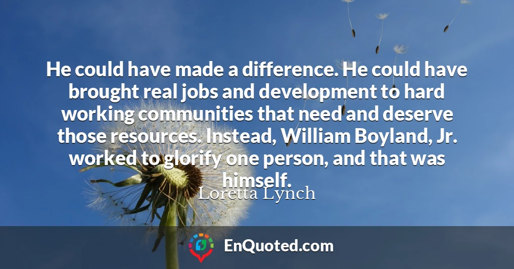 He could have made a difference. He could have brought real jobs and development to hard working communities that need and deserve those resources. Instead, William Boyland, Jr. worked to glorify one person, and that was himself.