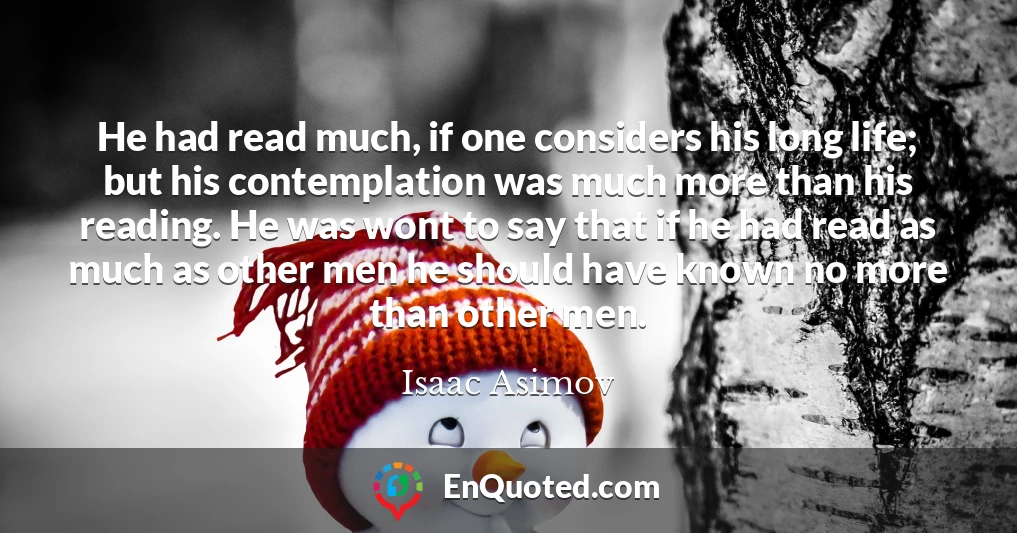 He had read much, if one considers his long life; but his contemplation was much more than his reading. He was wont to say that if he had read as much as other men he should have known no more than other men.