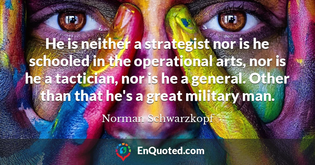He is neither a strategist nor is he schooled in the operational arts, nor is he a tactician, nor is he a general. Other than that he's a great military man.