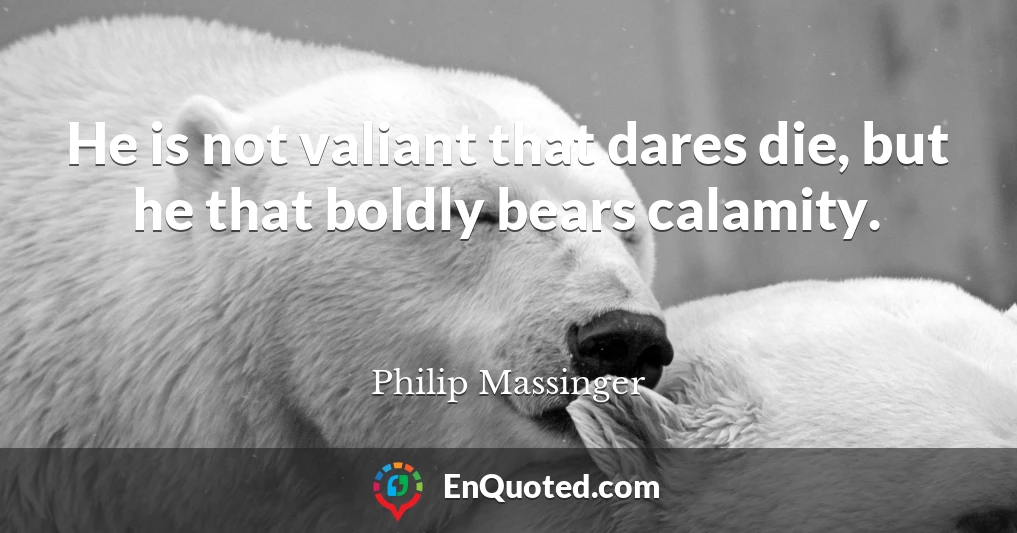 He is not valiant that dares die, but he that boldly bears calamity.