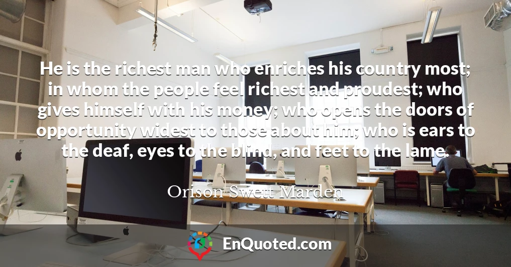 He is the richest man who enriches his country most; in whom the people feel richest and proudest; who gives himself with his money; who opens the doors of opportunity widest to those about him; who is ears to the deaf, eyes to the blind, and feet to the lame.