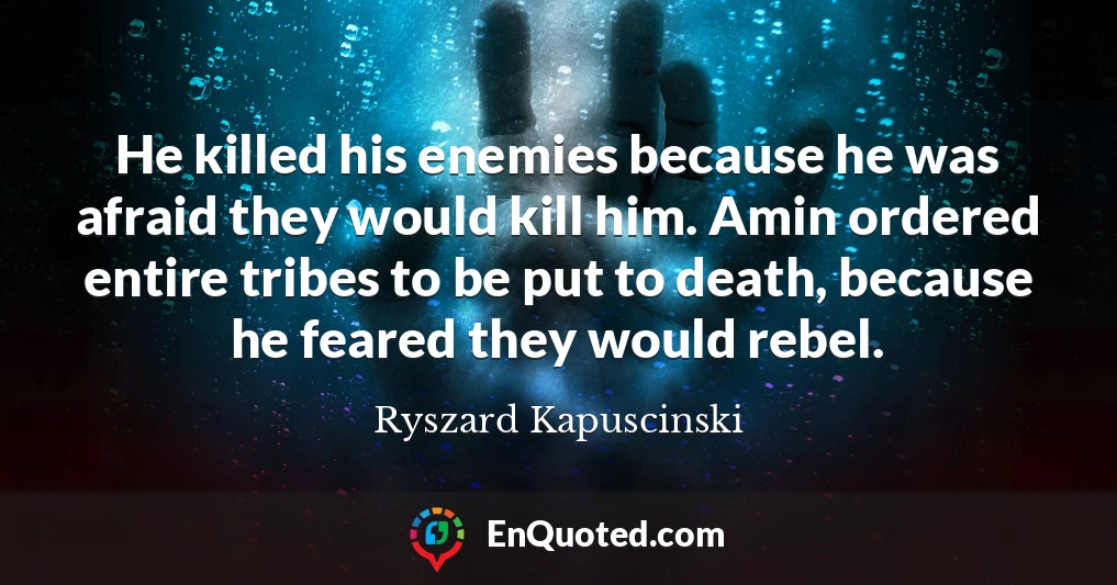 He killed his enemies because he was afraid they would kill him. Amin ordered entire tribes to be put to death, because he feared they would rebel.