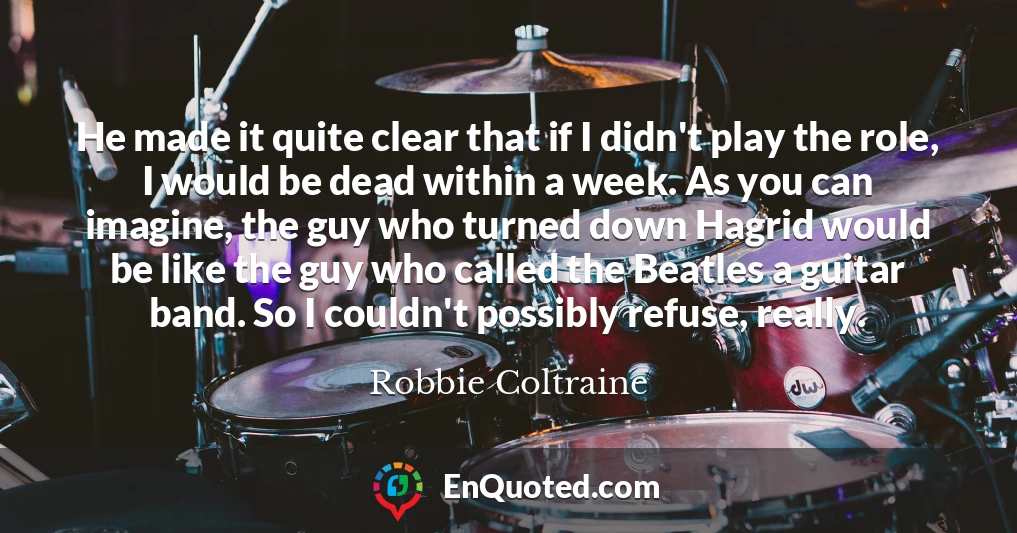 He made it quite clear that if I didn't play the role, I would be dead within a week. As you can imagine, the guy who turned down Hagrid would be like the guy who called the Beatles a guitar band. So I couldn't possibly refuse, really.