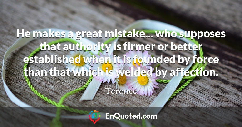 He makes a great mistake... who supposes that authority is firmer or better established when it is founded by force than that which is welded by affection.