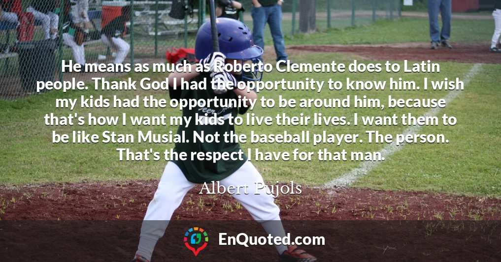 He means as much as Roberto Clemente does to Latin people. Thank God I had the opportunity to know him. I wish my kids had the opportunity to be around him, because that's how I want my kids to live their lives. I want them to be like Stan Musial. Not the baseball player. The person. That's the respect I have for that man.