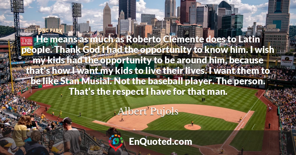 He means as much as Roberto Clemente does to Latin people. Thank God I had the opportunity to know him. I wish my kids had the opportunity to be around him, because that's how I want my kids to live their lives. I want them to be like Stan Musial. Not the baseball player. The person. That's the respect I have for that man.