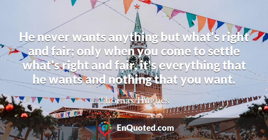 He never wants anything but what's right and fair; only when you come to settle what's right and fair, it's everything that he wants and nothing that you want.