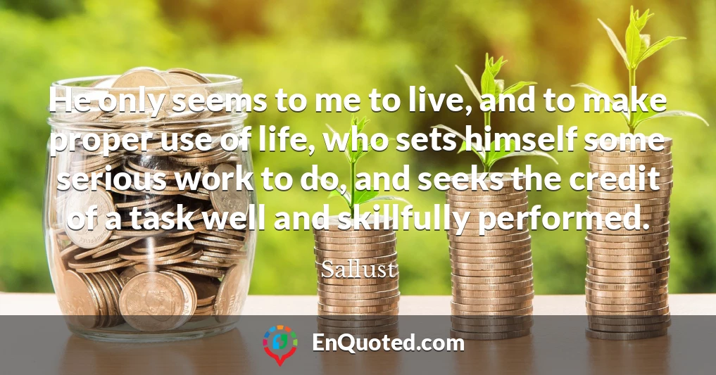 He only seems to me to live, and to make proper use of life, who sets himself some serious work to do, and seeks the credit of a task well and skillfully performed.