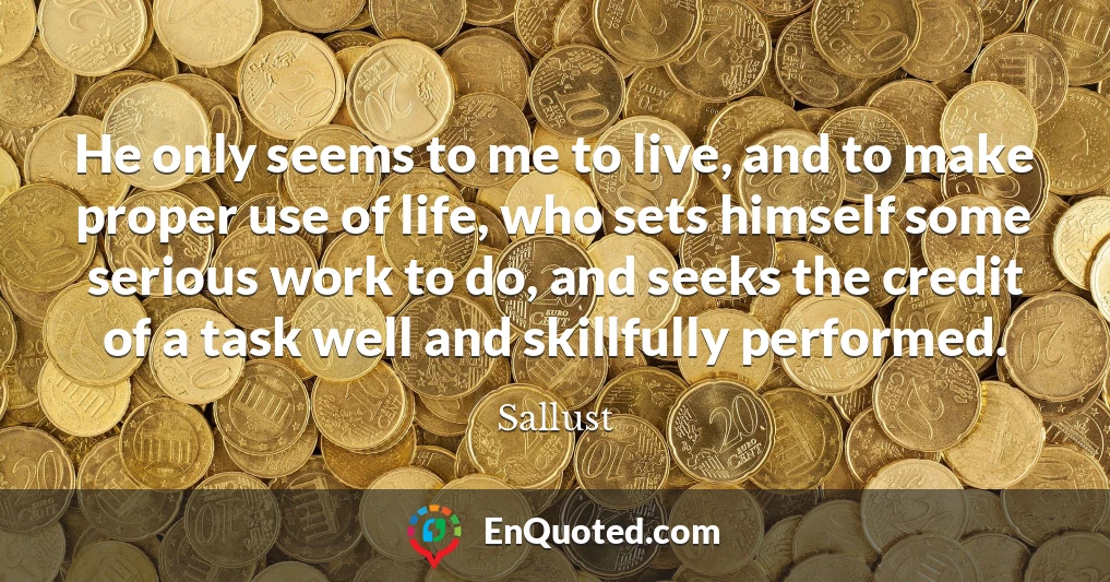 He only seems to me to live, and to make proper use of life, who sets himself some serious work to do, and seeks the credit of a task well and skillfully performed.