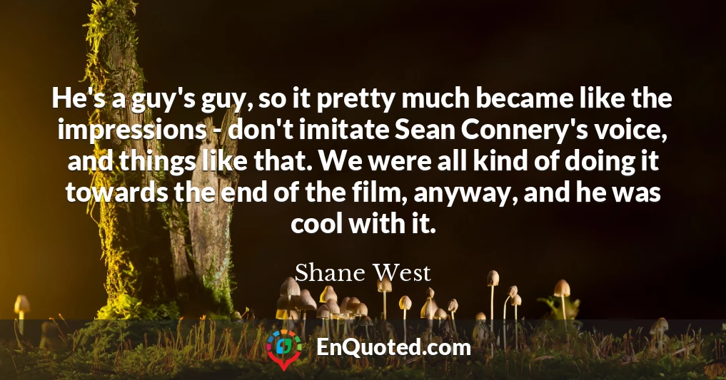 He's a guy's guy, so it pretty much became like the impressions - don't imitate Sean Connery's voice, and things like that. We were all kind of doing it towards the end of the film, anyway, and he was cool with it.