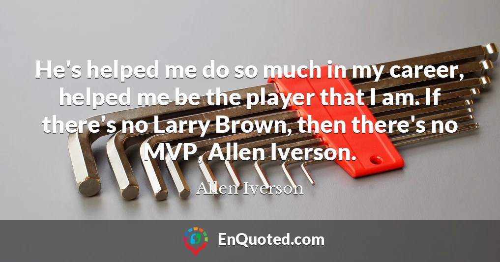 He's helped me do so much in my career, helped me be the player that I am. If there's no Larry Brown, then there's no MVP, Allen Iverson.