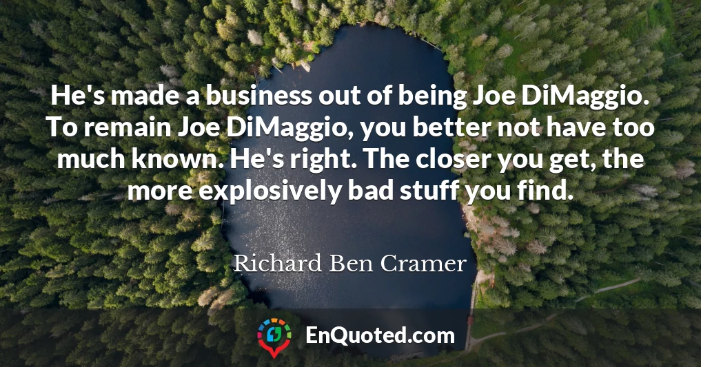 He's made a business out of being Joe DiMaggio. To remain Joe DiMaggio, you better not have too much known. He's right. The closer you get, the more explosively bad stuff you find.
