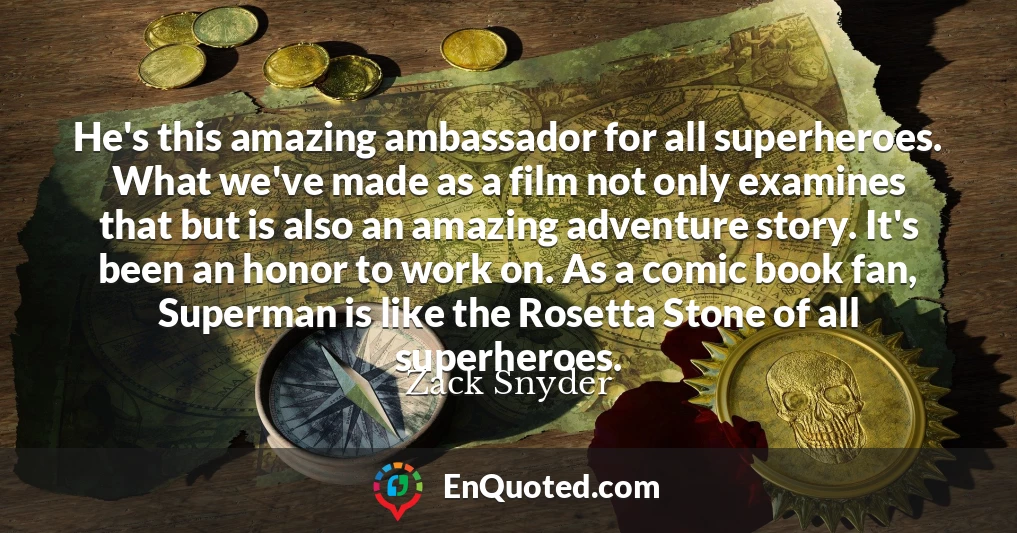 He's this amazing ambassador for all superheroes. What we've made as a film not only examines that but is also an amazing adventure story. It's been an honor to work on. As a comic book fan, Superman is like the Rosetta Stone of all superheroes.