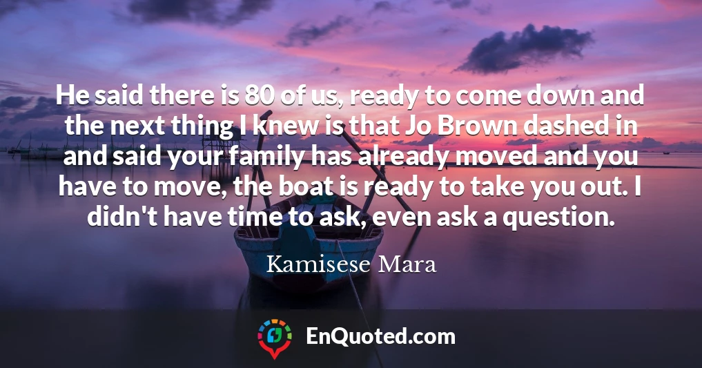 He said there is 80 of us, ready to come down and the next thing I knew is that Jo Brown dashed in and said your family has already moved and you have to move, the boat is ready to take you out. I didn't have time to ask, even ask a question.