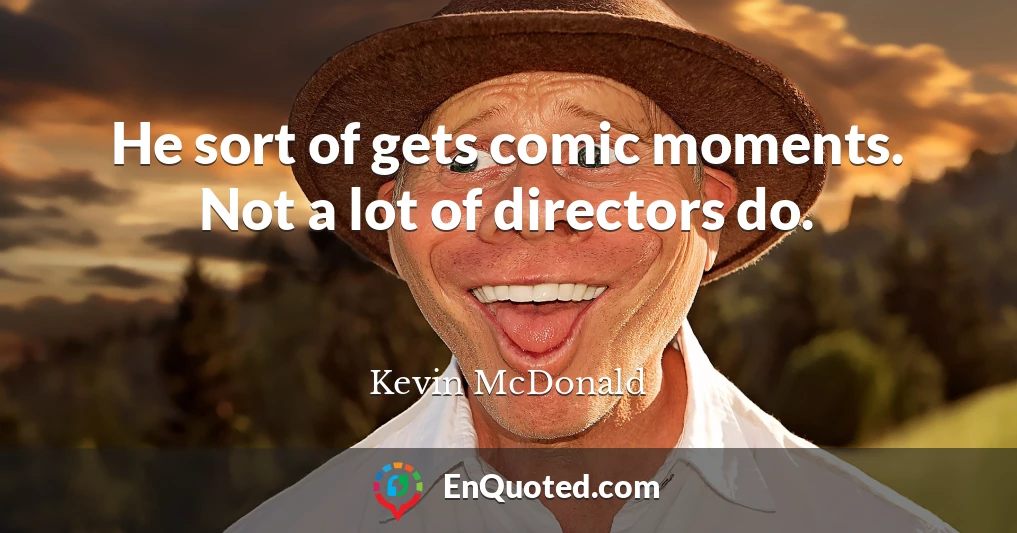 He sort of gets comic moments. Not a lot of directors do.