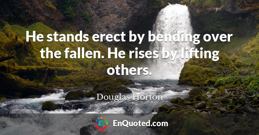 He stands erect by bending over the fallen. He rises by lifting others.