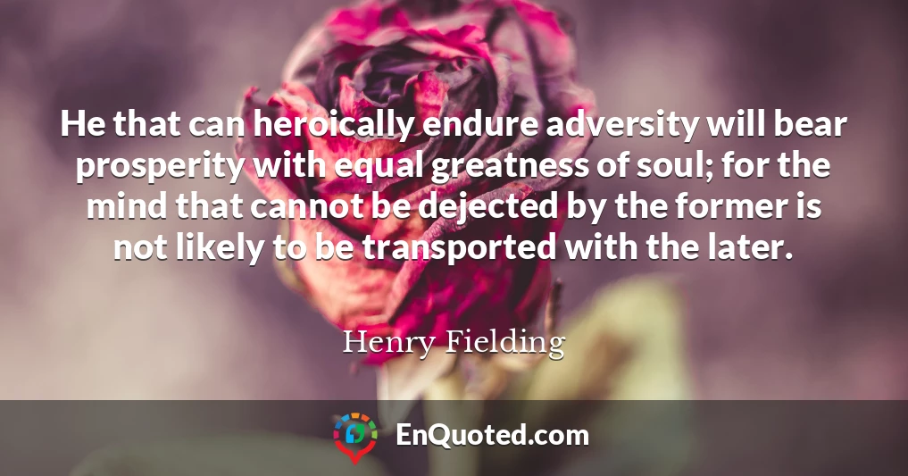 He that can heroically endure adversity will bear prosperity with equal greatness of soul; for the mind that cannot be dejected by the former is not likely to be transported with the later.