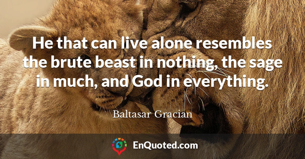 He that can live alone resembles the brute beast in nothing, the sage in much, and God in everything.