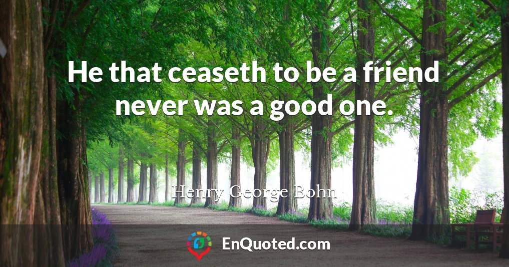 He that ceaseth to be a friend never was a good one.