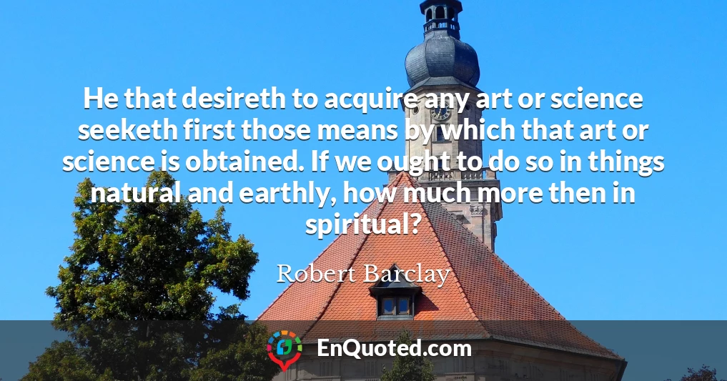 He that desireth to acquire any art or science seeketh first those means by which that art or science is obtained. If we ought to do so in things natural and earthly, how much more then in spiritual?