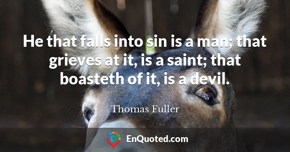 He that falls into sin is a man; that grieves at it, is a saint; that boasteth of it, is a devil.