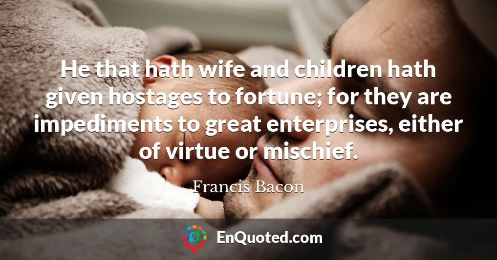 He that hath wife and children hath given hostages to fortune; for they are impediments to great enterprises, either of virtue or mischief.