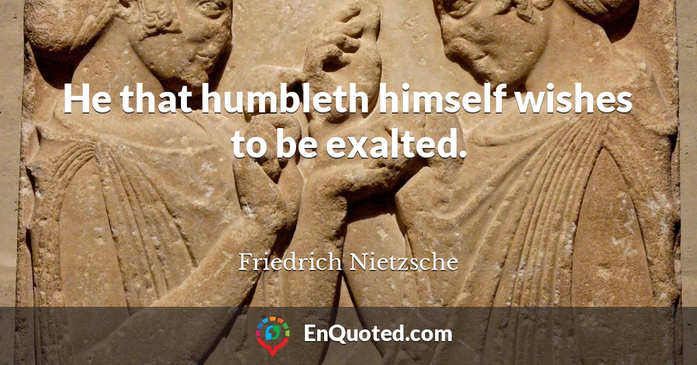 He that humbleth himself wishes to be exalted.