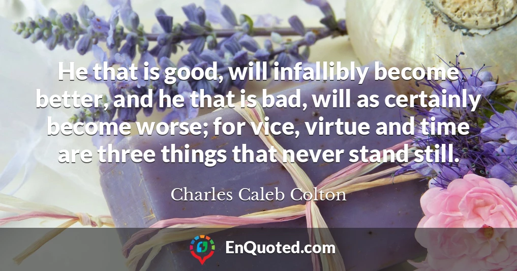 He that is good, will infallibly become better, and he that is bad, will as certainly become worse; for vice, virtue and time are three things that never stand still.