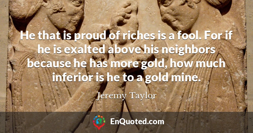 He that is proud of riches is a fool. For if he is exalted above his neighbors because he has more gold, how much inferior is he to a gold mine.