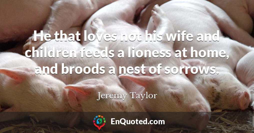 He that loves not his wife and children feeds a lioness at home, and broods a nest of sorrows.