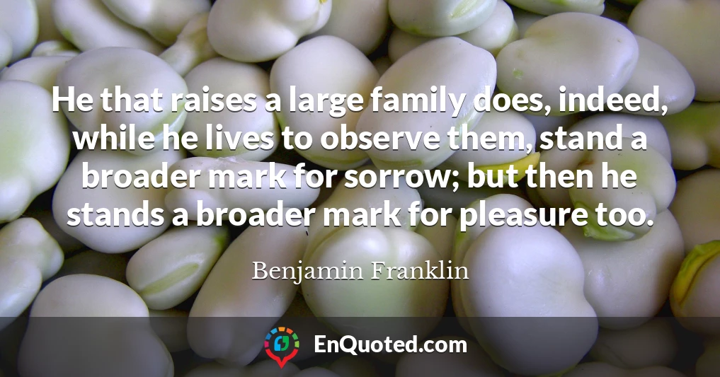 He that raises a large family does, indeed, while he lives to observe them, stand a broader mark for sorrow; but then he stands a broader mark for pleasure too.