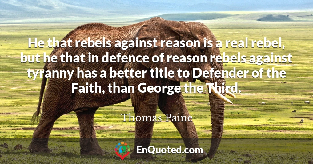 He that rebels against reason is a real rebel, but he that in defence of reason rebels against tyranny has a better title to Defender of the Faith, than George the Third.