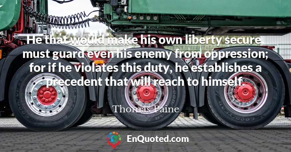 He that would make his own liberty secure, must guard even his enemy from oppression; for if he violates this duty, he establishes a precedent that will reach to himself.