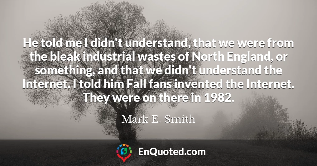 He told me I didn't understand, that we were from the bleak industrial wastes of North England, or something, and that we didn't understand the Internet. I told him Fall fans invented the Internet. They were on there in 1982.