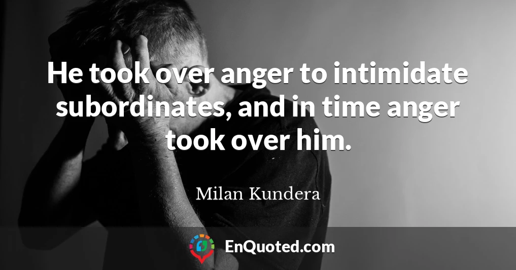 He took over anger to intimidate subordinates, and in time anger took over him.