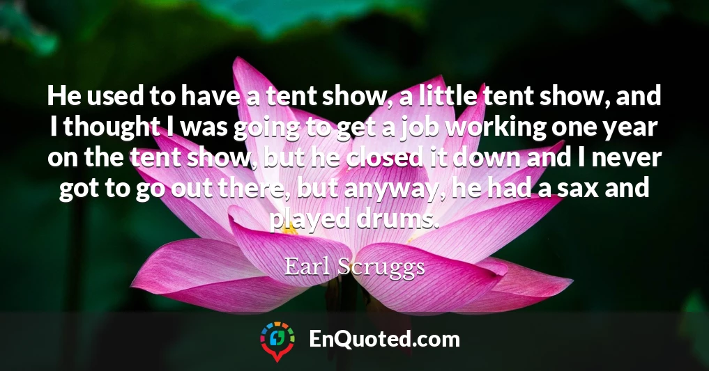 He used to have a tent show, a little tent show, and I thought I was going to get a job working one year on the tent show, but he closed it down and I never got to go out there, but anyway, he had a sax and played drums.