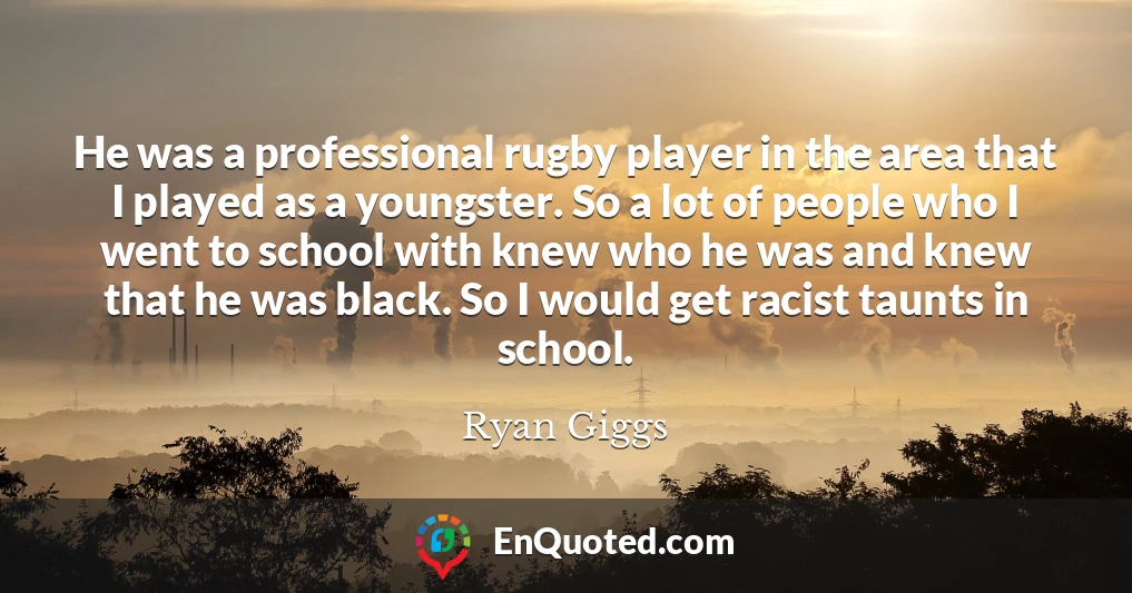 He was a professional rugby player in the area that I played as a youngster. So a lot of people who I went to school with knew who he was and knew that he was black. So I would get racist taunts in school.
