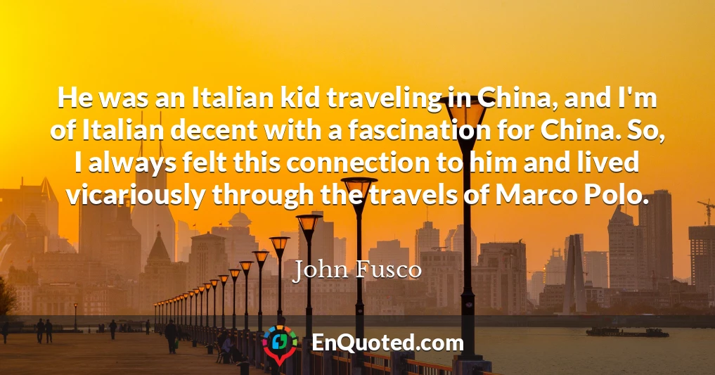 He was an Italian kid traveling in China, and I'm of Italian decent with a fascination for China. So, I always felt this connection to him and lived vicariously through the travels of Marco Polo.