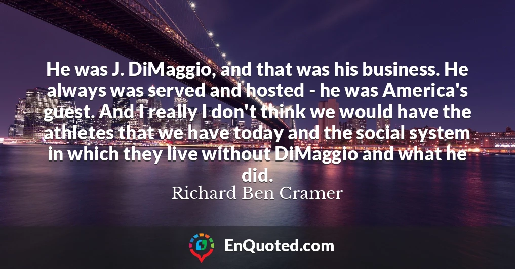 He was J. DiMaggio, and that was his business. He always was served and hosted - he was America's guest. And I really I don't think we would have the athletes that we have today and the social system in which they live without DiMaggio and what he did.