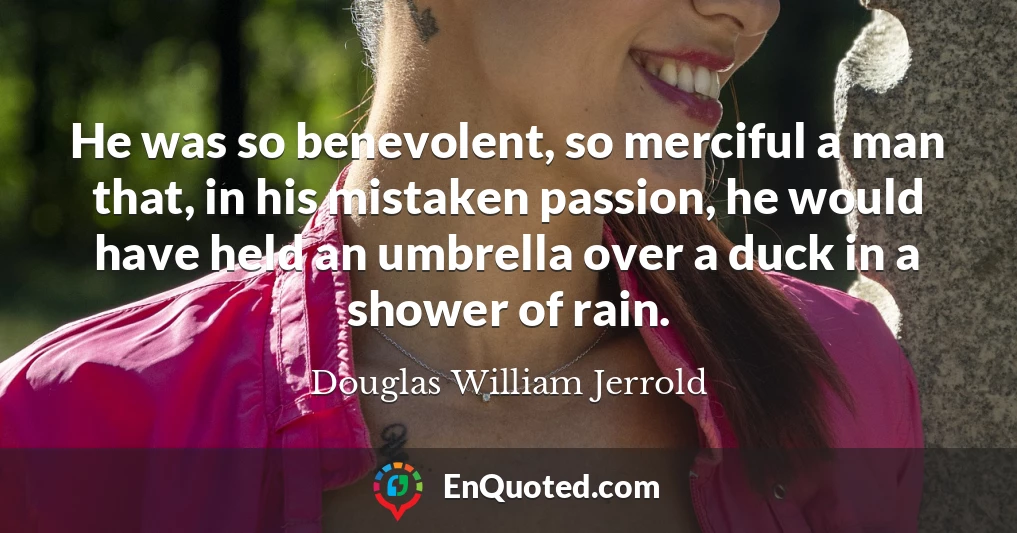 He was so benevolent, so merciful a man that, in his mistaken passion, he would have held an umbrella over a duck in a shower of rain.