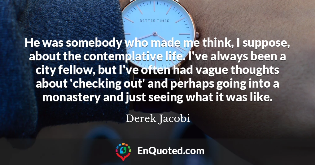 He was somebody who made me think, I suppose, about the contemplative life. I've always been a city fellow, but I've often had vague thoughts about 'checking out' and perhaps going into a monastery and just seeing what it was like.