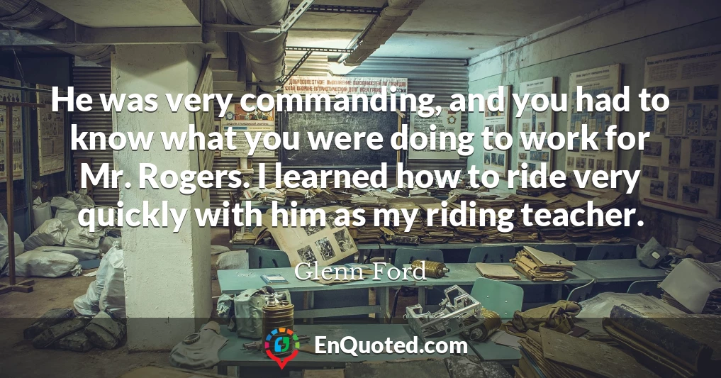 He was very commanding, and you had to know what you were doing to work for Mr. Rogers. I learned how to ride very quickly with him as my riding teacher.