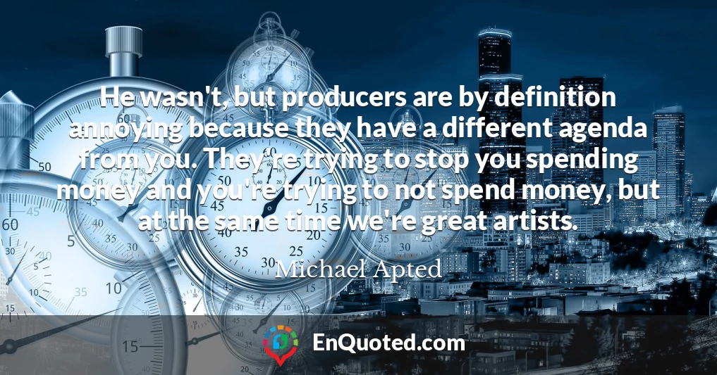 He wasn't, but producers are by definition annoying because they have a different agenda from you. They're trying to stop you spending money and you're trying to not spend money, but at the same time we're great artists.