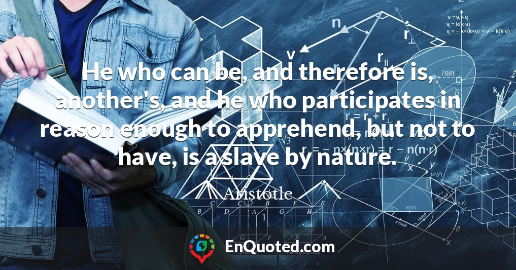 He who can be, and therefore is, another's, and he who participates in reason enough to apprehend, but not to have, is a slave by nature.